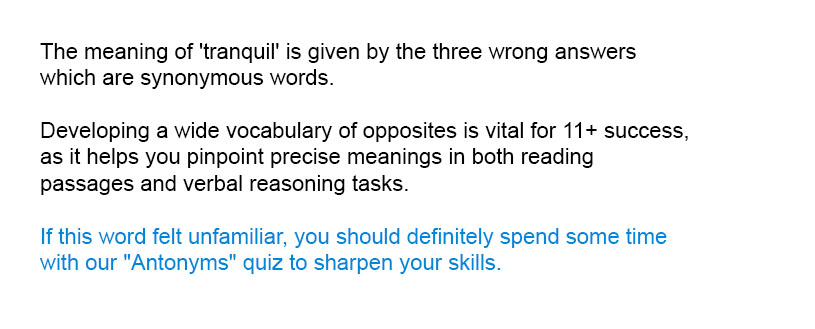 The meaning of 'tranquil' is given by the three wrong answers which are synonymous words.
Developing a wide vocabulary of opposites is vital for 11+ success, as it helps you pinpoint precise meanings in both reading passages and verbal reasoning tasks.
If this word felt unfamiliar, you should definitely spend some time with our "Antonyms" quiz to sharpen your skills.