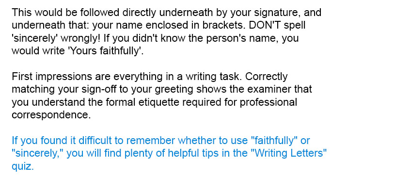 This would be followed directly underneath by your signature, and underneath that: your name enclosed in brackets. DON'T spell 'sincerely' wrongly! If you didn't know the person's name, you would write 'Yours faithfully'.

First impressions are everything in a writing task. Correctly matching your sign-off to your greeting shows the examiner that you understand the formal etiquette required for professional correspondence.

If you found it difficult to remember whether to use "faithfully" or "sincerely," you will find plenty of helpful tips in the "Writing Letters" quiz.