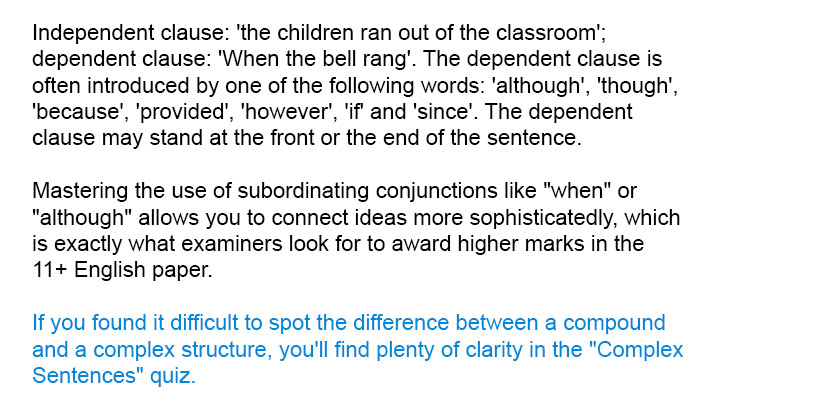 Independent clause: 'the children ran out of the classroom'; dependent clause: 'When the bell rang'. The dependent clause is  often introduced by one of the following words: 'although', 'though', 'because', 'provided', 'however', 'if' and 'since'. The dependent clause may stand at the front or the end of the sentence.

Mastering the use of subordinating conjunctions like "when" or "although" allows you to connect ideas more sophisticatedly, which is exactly what examiners look for to award higher marks in the 11+ English paper.

If you found it difficult to spot the difference between a compound and a complex structure, you'll find plenty of clarity in the "Complex Sentences" quiz.