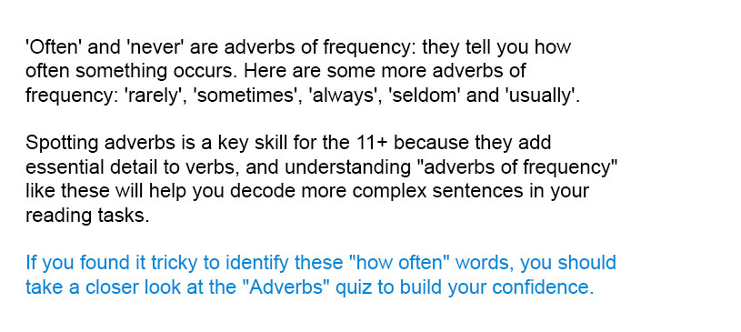 'Often' and 'never' are adverbs of frequency: they tell you how often something occurs. Here are some more adverbs of frequency: 'rarely', 'sometimes', 'always', 'seldom' and 'usually'.

Spotting adverbs is a key skill for the 11+ because they add essential detail to verbs, and understanding "adverbs of frequency" like these will help you decode more complex sentences in your reading tasks.

If you found it tricky to identify these "how often" words, you should take a closer look at the "Adverbs" quiz to build your confidence.