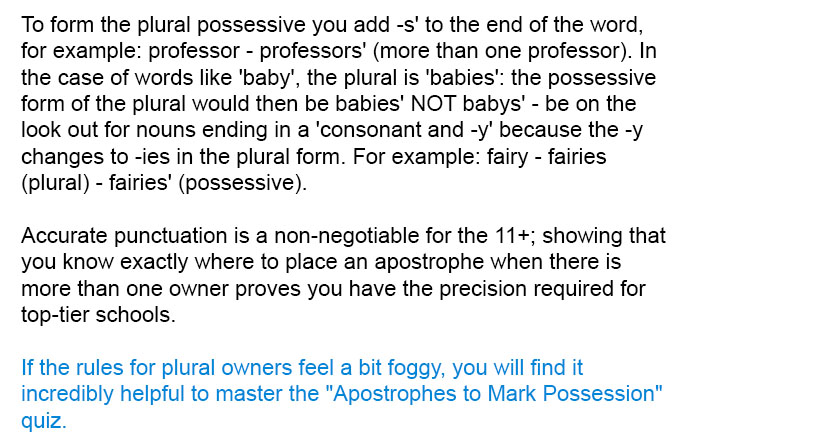 To form the plural possessive you add -s' to the end of the word, for example: professor - professors' (more than one professor). In the case of words like 'baby', the plural is 'babies': the possessive form of the plural would then be babies' NOT babys' - be on the look out for nouns ending in a 'consonant and -y' because the -y changes to -ies in the plural form. For example: fairy - fairies (plural) - fairies' (possessive).

Accurate punctuation is a non-negotiable for the 11+; showing that you know exactly where to place an apostrophe when there is more than one owner proves you have the precision required for top-tier schools.

If the rules for plural owners feel a bit foggy, you will find it incredibly helpful to master the "Apostrophes to Mark Possession" quiz.