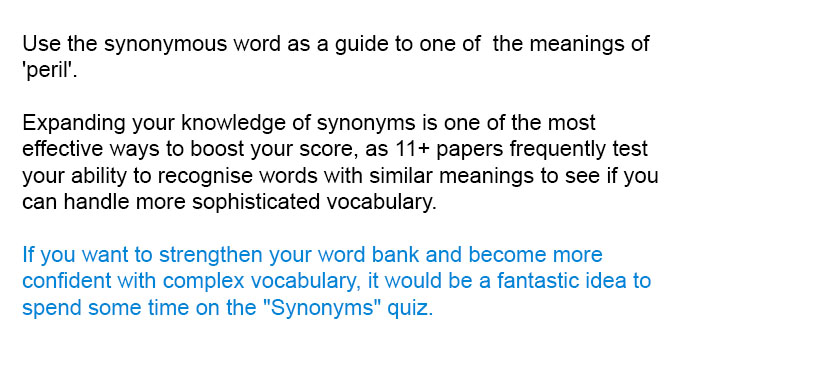 Use the synonymous word as a guide to one of  the meanings of 'peril'.

Expanding your knowledge of synonyms is one of the most effective ways to boost your score, as 11+ papers frequently test your ability to recognise words with similar meanings to see if you can handle more sophisticated vocabulary.

If you want to strengthen your word bank and become more confident with complex vocabulary, it would be a fantastic idea to spend some time on the "Synonyms" quiz.