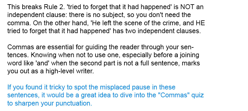 This breaks Rule 2. 'tried to forget that it had happened' is NOT an independent clause: there is no subject, so you don't need the comma. On the other hand, 'He left the scene of the crime, and HE tried to forget that it had happened' has two independent clauses.

Commas are essential for guiding the reader through your sentences. Knowing when not to use one, especially before a joining word like 'and' when the second part is not a full sentence, marks you out as a high-level writer.

If you found it tricky to spot the misplaced pause in these sentences, it would be a great idea to dive into the "Commas" quiz to sharpen your punctuation.