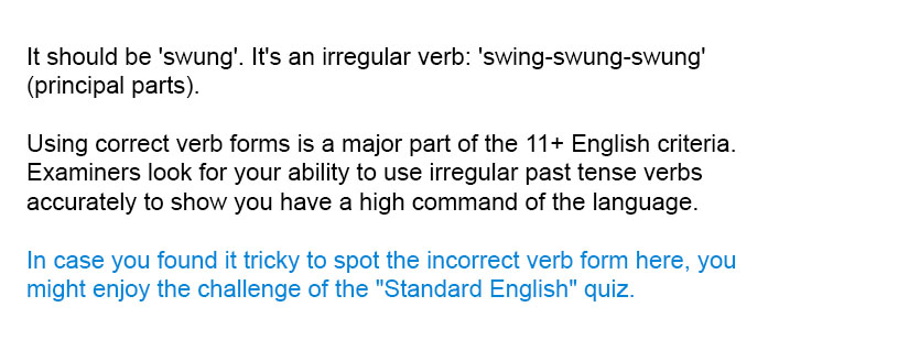 It should be 'swung'. It's an irregular verb: 'swing-swung-swung' (principal parts).

Using correct verb forms is a major part of the 11+ English criteria. Examiners look for your ability to use irregular past tense verbs accurately to show you have a high command of the language.

In case you found it tricky to spot the incorrect verb form here, you might enjoy the challenge of the "Standard English" quiz.