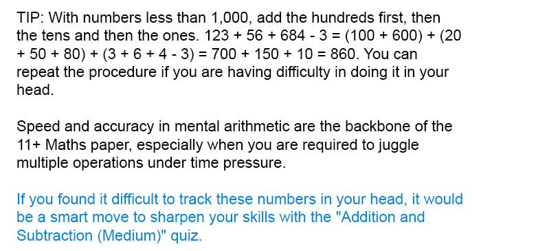 TIP: With numbers less than 1,000, add the hundreds first, then the tens and then the ones. 123 + 56 + 684 - 3 = (100 + 600) + (20 + 50 + 80) + (3 + 6 + 4 - 3) = 700 + 150 + 10 = 860. You can repeat the procedure if you are having difficulty in doing it in your head.

Speed and accuracy in mental arithmetic are the backbone of the 11+ Maths paper, especially when you are required to juggle multiple operations under time pressure.

If you found it difficult to track these numbers in your head, it would be a smart move to sharpen your skills with the "Addition and Subtraction (Medium)" quiz.