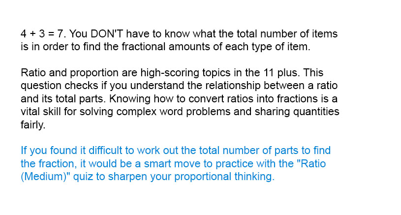 4 + 3 = 7. You DON'T have to know what the total number of items is in order to find the fractional amounts of each type of item.

Ratio and proportion are high-scoring topics in the 11 plus. This question checks if you understand the relationship between a ratio and its total parts. Knowing how to convert ratios into fractions is a vital skill for solving complex word problems and sharing quantities fairly.

If you found it difficult to work out the total number of parts to find the fraction, it would be a smart move to practice with the "Ratio (Medium)" quiz to sharpen your proportional thinking.
