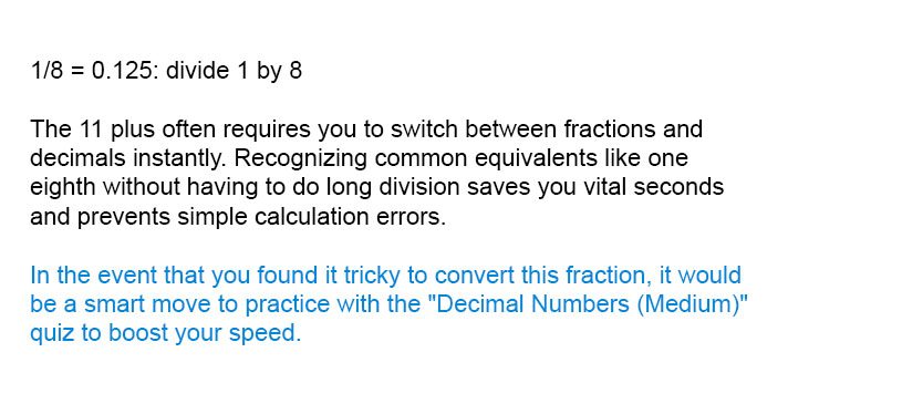 1/8 = 0.125: divide 1 by 8

The 11 plus often requires you to switch between fractions and decimals instantly. Recognizing common equivalents like one eighth without having to do long division saves you vital seconds and prevents simple calculation errors.

In the event that you found it tricky to convert this fraction, it would be a smart move to practice with the "Decimal Numbers (Medium)" quiz to boost your speed.