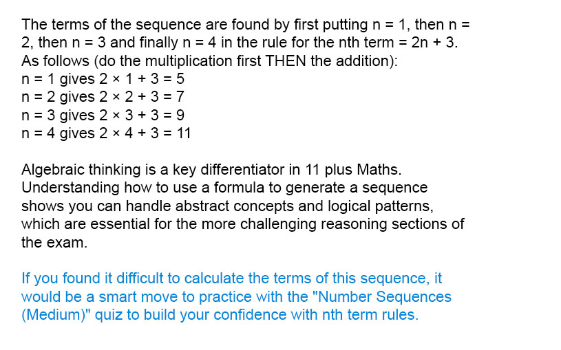 The terms of the sequence are found by first putting n = 1, then n = 2, then n = 3 and finally n = 4 in the rule for the n<sup>th</sup> term = 2n + 3. As follows (do the multiplication first THEN the addition):<br />n = 1 gives 2 &times; 1 + 3 = 5<br />n = 2 gives 2 &times; 2 + 3 = 7<br />n = 3 gives 2 &times; 3 + 3 = 9<br />n = 4 gives 2 &times; 4 + 3 = 11

Algebraic thinking is a key differentiator in 11 plus Maths. Understanding how to use a formula to generate a sequence shows you can handle abstract concepts and logical patterns, which are essential for the more challenging reasoning sections of the exam.

If you found it difficult to calculate the terms of this sequence, it would be a smart move to practice with the "Number Sequences (Medium)" quiz to build your confidence with nth term rules.