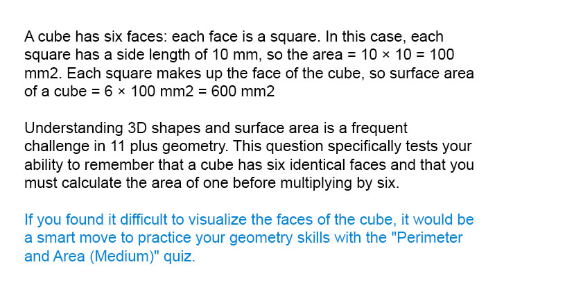 A cube has six faces: each face is a square. In this case, each square has a side length of 10 mm, so the area = 10 &times; 10 = 100 mm<sup>2</sup>. Each square makes up the face of the cube, so surface area of a cube = 6 &times; 100 mm<sup>2</sup> = 600 mm<sup>2</sup>

Understanding 3D shapes and surface area is a frequent challenge in 11 plus geometry. This question specifically tests your ability to remember that a cube has six identical faces and that you must calculate the area of one before multiplying by six.

If you found it difficult to visualize the faces of the cube, it would be a smart move to practice your geometry skills with the "Perimeter and Area (Medium)" quiz.