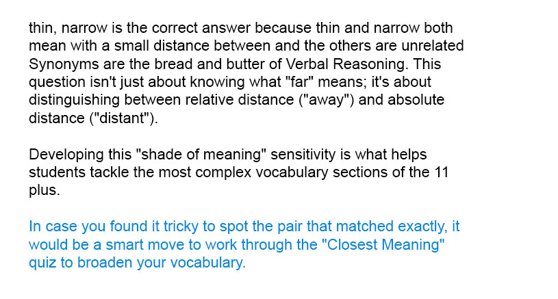 <i>thin, narrow</i> is the correct answer because <i>thin</i> and  <i>narrow</i> both mean <i>with a small distance between</i> and the others are unrelated

Synonyms are the bread and butter of Verbal Reasoning. This question isn't just about knowing what "far" means; it's about distinguishing between relative distance ("away") and absolute distance ("distant"). Developing this "shade of meaning" sensitivity is what helps students tackle the most complex vocabulary sections of the 11 plus.

In case you found it tricky to spot the pair that matched exactly, it would be a smart move to work through the "Closest Meaning" quiz to broaden your vocabulary.