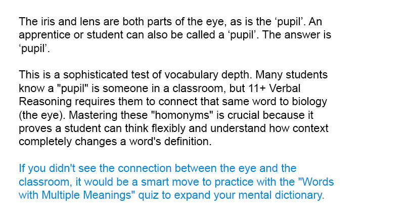 The iris and lens are both parts of the eye, as is the &lsquo;pupil&rsquo;. An apprentice or student can also be called a &lsquo;pupil&rsquo;. The answer is &lsquo;pupil&rsquo;.

This is a sophisticated test of vocabulary depth. Many students know a "pupil" is someone in a classroom, but 11+ Verbal Reasoning requires them to connect that same word to biology (the eye). Mastering these "homonyms" is crucial because it proves a student can think flexibly and understand how context completely changes a word's definition.

If you didn't see the connection between the eye and the classroom, it would be a smart move to practice with the "Words with Multiple Meanings" quiz to expand your mental dictionary.