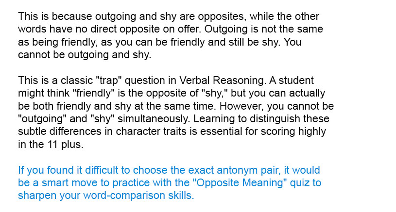 This is because <i>outgoing</i> and <i>shy</i> are opposites, while the other words have no direct opposite on offer. Outgoing is not the same as being friendly, as you can be friendly and still be shy. You cannot be outgoing and shy.

This is a classic "trap" question in Verbal Reasoning. A student might think "friendly" is the opposite of "shy," but you can actually be both friendly and shy at the same time. However, you cannot be "outgoing" and "shy" simultaneously. Learning to distinguish these subtle differences in character traits is essential for scoring highly in the 11 plus.

If you found it difficult to choose the exact antonym pair, it would be a smart move to practice with the "Opposite Meaning" quiz to sharpen your word-comparison skills.