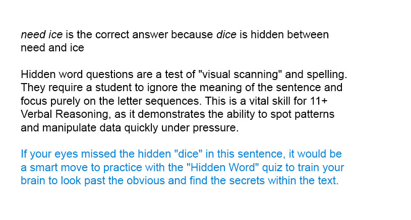 <i>need ice</i> is the correct answer because <i>dice</i> is hidden between <i>need</i> and <i>ice</i> 

Hidden word questions are a test of "visual scanning" and spelling. They require a student to ignore the meaning of the sentence and focus purely on the letter sequences. This is a vital skill for 11+ Verbal Reasoning, as it demonstrates the ability to spot patterns and manipulate data quickly under pressure.

If your eyes missed the hidden "dice" in this sentence, it would be a smart move to practice with the "Hidden Word" quiz to train your brain to look past the obvious and find the secrets within the text.