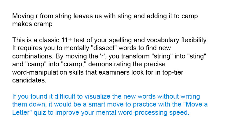 Moving <i>r</i> from <i>string</i> leaves us with <i>sting</i> and adding it to <i>camp</i> makes <i>cramp</i>

This is a classic 11+ test of your spelling and vocabulary flexibility. It requires you to mentally "dissect" words to find new combinations. By moving the 'r', you transform "string" into "sting" and "camp" into "cramp," demonstrating the precise word-manipulation skills that examiners look for in top-tier candidates.

If you found it difficult to visualize the new words without writing them down, it would be a smart move to practice with the "Move a Letter" quiz to improve your mental word-processing speed.