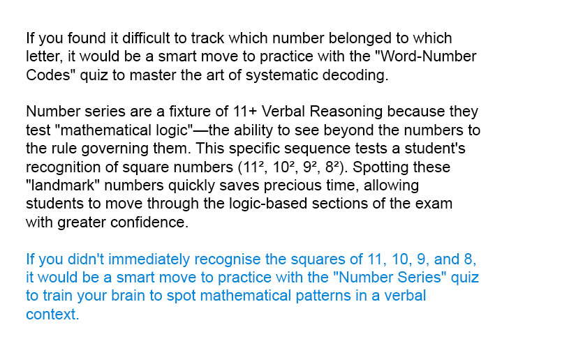 The correct answer is 49 because the numbers are all the squares of other numbers. 11 x 11 = 121, 10 x 10 = 100 and so on. So we are looking for the square of 7 which is 49.

Number series are a fixture of 11+ Verbal Reasoning because they test "mathematical logic"&mdash;the ability to see beyond the numbers to the rule governing them. This specific sequence tests a student's recognition of square numbers (11&sup2;, 10&sup2;, 9&sup2;, 8&sup2;). Spotting these "landmark" numbers quickly saves precious time, allowing students to move through the logic-based sections of the exam with greater confidence.

If you didn't immediately recognise the squares of 11, 10, 9, and 8, it would be a smart move to practice with the "Number Series" quiz to train your brain to spot mathematical patterns in a verbal context.
