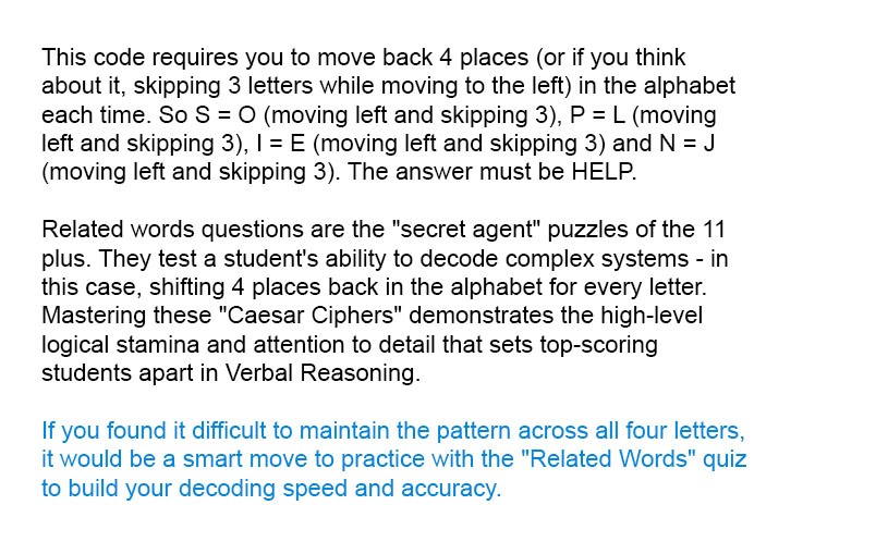 This code requires you to move back 4 places (or if you think about it, skipping 3 letters while moving to the left) in the alphabet each time. So S = O (moving left and skipping 3), P = L (moving left and skipping 3), I = E (moving left and skipping 3) and N = J (moving left and skipping 3). The answer must be HELP

Related words questions are the "secret agent" puzzles of the 11 plus. They test a student's ability to decode complex systems - in this case, shifting 4 places back in the alphabet for every letter. Mastering these "Caesar Ciphers" demonstrates the high-level logical stamina and attention to detail that sets top-scoring students apart in Verbal Reasoning.

If you found it difficult to maintain the pattern across all four letters, it would be a smart move to practice with the "Related Words" quiz to build your decoding speed and accuracy.