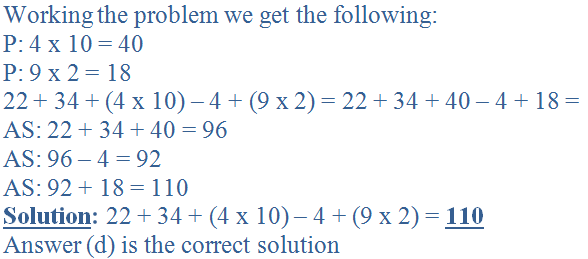 Working the problem we get the following:<br />
P: 4 x 10 = 40<br />
P: 9 x 2 = 18<br />
22 + 34 + (4 x 10) - 4 + (9 x 2) = 22 + 34 + 40 - 4 + 18 =<br />
AS: 22 + 34 + 40 = 96<br />
AS: 96 - 4 = 92<br />
AS: 92 + 18 = 110<br />
<b><u>Solution</u>:</b> 22 + 34 + (4 x 10) - 4 + (9 x 2) = <b><u>110</u></b><br />
Answer (d) is the correct solution