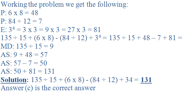 Working the problem we get the following:<br />
P: 6 x 8 = 48<br />
P: 84 &divide; 12 = 7<br />
E: 3<sup>4</sup> = 3 x 3 = 9 x 3 = 27 x 3 = 81<br />
135 &divide; 15 + (6 x 8) - (84 &divide; 12) + 3<sup>4</sup> = 135 &divide; 15 + 48 - 7 + 81 = <br />
MD: 135 &divide; 15 = 9<br />
AS: 9 + 48 = 57<br />
AS: 57 - 7 = 50<br />
AS: 50 + 81 = 131<br />
<b><u>Solution</u>:</b> 135 &divide; 15 + (6 x 8) - (84 &divide; 12) + 34 = <b><u>131</u></b><br />
Answer (c) is the correct answer