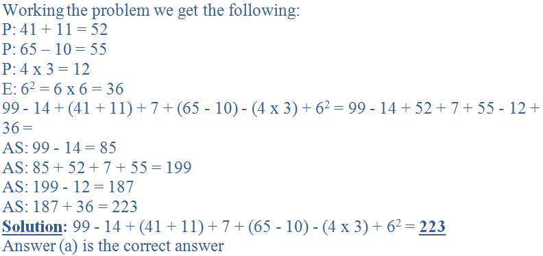 Working the problem we get the following:<br />
P: 41 + 11 = 52<br />
P: 65 - 10 = 55<br />
P: 4 x 3 = 12<br />
E: 6<sup>2</sup> = 6 x 6 = 36<br />
99 - 14 + (41 + 11) + 7 + (65 - 10) - (4 x 3) + 62 = 99 - 14 + 52 + 7 + 55 - 12 + 36 = <br />
AS: 99 - 14 = 85<br />
AS: 85 + 52 + 7 + 55 = 199<br />
AS: 199 - 12 = 187<br />
AS: 187 + 36 = 223<br />
<b><u>Solution</u>:</b> 99 - 14 + (41 + 11) + 7 + (65 - 10) - (4 x 3) + 6<sup>2</sup> = <b><u>223</u></b><br />
Answer (a) is the correct answer