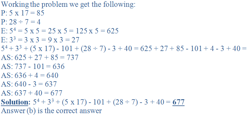 Working the problem we get the following:<br />
P: 5 x 17 = 85<br />
P: 28 &divide; 7 = 4<br />
E: 5<sup>4</sup> = 5 x 5 = 25 x 5 = 125 x 5 = 625<br />
E: 3<sup>3</sup> = 3 x 3 = 9 x 3 = 27<br />
5<sup>4</sup> + 3<sup>3</sup> + (5 x 17) - 101 + (28 &divide; 7) - 3 + 40 = 625 + 27 + 85 - 101 + 4 - 3 + 40 = <br />
AS: 625 + 27 + 85 = 737<br />
AS: 737 - 101 = 636<br />
AS: 636 + 4 = 640<br />
AS: 640 - 3 = 637<br />
AS: 637 + 40 = 677<br />
<b><u>Solution</u>:</b> 54 + 33 + (5 x 17) - 101 + (28 &divide; 7) - 3 + 40 = <b><u>677</u></b><br />
Answer (b) is the correct answer