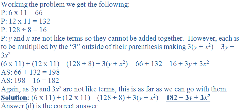 Working the problem we get the following:<br />
P: 6 x 11 = 66<br />
P: 12 x 11 = 132<br />
P: 128 &divide; 8 = 16<br />
P: <i>y</i> and <i>x</i> are not like terms so they cannot be added together.  However, each is to be multiplied by the “3” outside of their parenthesis making 3(<i>y</i> + <i>x</i><sup>2</sup>) = 3<i>y</i> + 3<i>x</i><sup>2</sup><br />
(6 x 11) + (12 x 11) - (128 &divide; 8) + 3(<i>y</i> + <i>x</i><sup>2</sup>) = 66 + 132 - 16 + 3<i>y</i> + 3<i>x</i><sup>2</sup> =<br />
AS: 66 + 132 = 198<br />
AS: 198 - 16 = 182<br />
Again, as 3<i>y</i> and 3<i>x</i><sup>2</sup> are not like terms, this is as far as we can go with them.<br />
<b><u>Solution</u>:</b> (6 x 11) + (12 x 11) - (128 &divide; 8) + 3(<i>y</i> + <i>x</i><sup>2</sup>) = <b><u>182 + 3<i>y</i> + 3<i>x</i><sup>2</sup></u></b><br />
Answer (d) is the correct answer