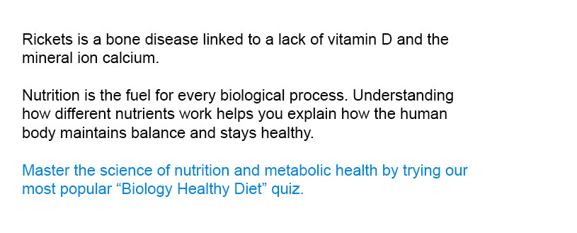 Rickets is a bone disease linked to a lack of vitamin D and the mineral ion calcium

Master the science of nutrition and metabolic health by trying our most popular Biology Healthy Diet quiz.
Nutrition is the fuel for every biological process. Understanding how different nutrients work helps you explain how the human body maintains balance and stays healthy.
