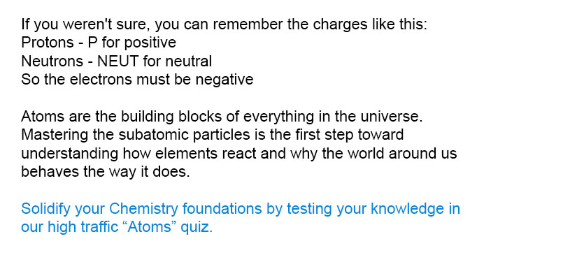 If you weren't sure, you can remember the charges like this:<br />
Protons - P for positive<br />
Neutrons - NEUT for neutral<br />
So the electrons must be negative<br />
Solidify your Chemistry foundations by testing your knowledge in our high traffic Atoms quiz.<br />
Atoms are the building blocks of everything in the universe. Mastering the subatomic particles is the first step toward understanding how elements react and why the world around us behaves the way it does.
