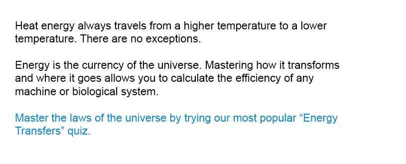 Heat energy always travels from a higher temperature to a lower temperature. There are no exceptions.

Master the laws of the universe by trying our most popular Energy Transfers quiz.
Energy is the currency of the universe. Mastering how it transforms and where it goes allows you to calculate the efficiency of any machine or biological system.