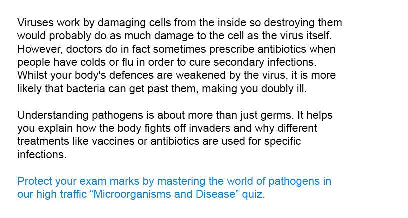 Viruses work by damaging cells from the inside so destroying them would probably do as much damage to the cell as the virus itself. However, doctors do in fact sometimes prescribe antibiotics when people have colds or flu in order to cure secondary infections. Whilst your body's defences are weakened by the virus, it is more likely that bacteria can get past them, making you doubly ill.
Protect your exam marks by mastering the world of pathogens in our high traffic Microorganisms and Disease quiz.
Understanding pathogens is about more than just germs. It helps you explain how the body fights off invaders and why different treatments like vaccines or antibiotics are used for specific infections.

