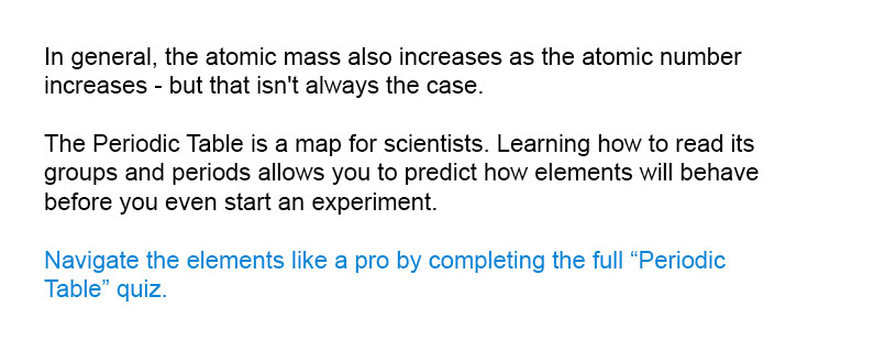 In general, the atomic mass also increases as the atomic number increases - but that isn't always the case.

Navigate the elements like a pro by completing the full Periodic Table quiz.

The Periodic Table is a map for scientists. Learning how to read its groups and periods allows you to predict how elements will behave before you even start an experiment.