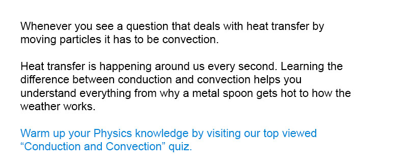 Whenever you see a question that deals with heat transfer by moving particles it has to be convection.

Warm up your Physics knowledge by visiting our top viewed Conduction and Convection quiz.
Heat transfer is happening around us every second. Learning the difference between conduction and convection helps you understand everything from why a metal spoon gets hot to how the weather works.
