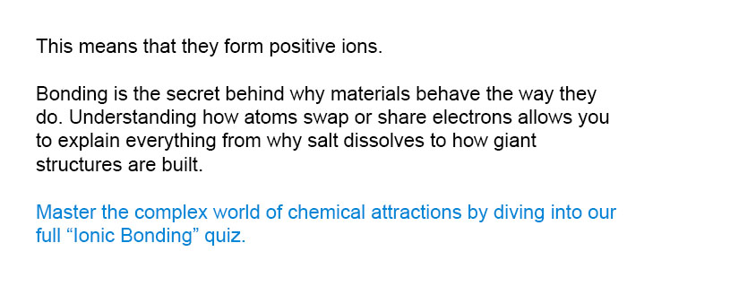 This means that they form positive ions.

Master the complex world of chemical attractions by diving into our full Ionic Bonding quiz.
Bonding is the secret behind why materials behave the way they do. Understanding how atoms swap or share electrons allows you to explain everything from why salt dissolves to how giant structures are built.