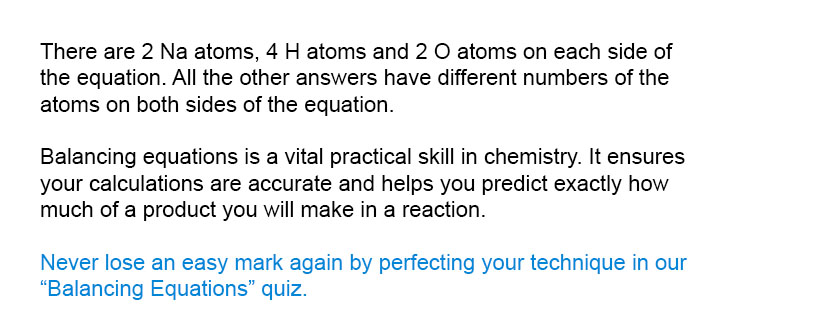 There are 2 Na atoms, 4 H atoms and 2 O atoms on each side of the equation. All the other answers have different numbers of the atoms on both sides of the equation.

Never lose an easy mark again by perfecting your technique in our Balancing Equations quiz.
Balancing equations is a vital practical skill in chemistry. It ensures your calculations are accurate and helps you predict exactly how much of a product you will make in a reaction.
