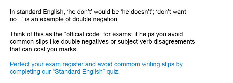 In standard English, 'he don't' would be 'he doesn't'; 'don't want no...' is an example of double negation.<br/><br/>
Perfect your exam register and avoid common writing slips by completing the full Standard English quiz.<br/><br/>
Think of this as the "official code" for exams; it helps you avoid common slips like double negatives or subject-verb disagreements that can cost you marks.