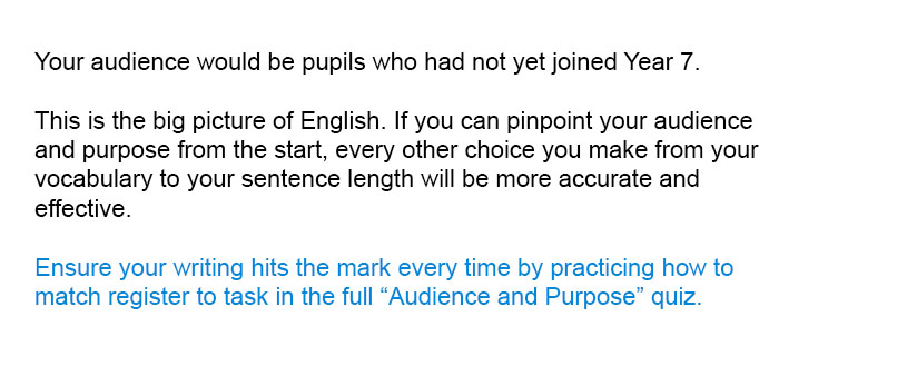 Your audience would be pupils who had not yet joined Year 7.<br/><br/>

Ensure your writing hits the mark every time by practicing how to match register to task in the full Audience and Purpose quiz.<br/><br/>
This is the big picture of English. If you can pinpoint your audience and purpose from the start, every other choice you make from your vocabulary to your sentence length will be more accurate and effective.