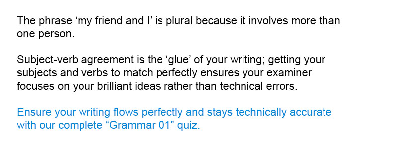 The phrase 'my friend and I' is plural because it involves more than one person.<br/><br/>

Ensure your writing flows perfectly and stays technically accurate with our complete Grammar 01 quiz.<br/><br/>
Subject-verb agreement is the 'glue' of your writing; getting your subjects and verbs to match perfectly ensures your examiner focuses on your brilliant ideas rather than technical errors.
