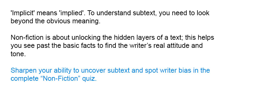 'Implicit' means 'implied'. To understand subtext, you need to look beyond the obvious meaning.<br/><br/>

Sharpen your ability to uncover subtext and spot writer bias in the complete Non-Fiction quiz.<br/><br/>
Non-fiction is about unlocking the hidden layers of a text; this helps you see past the basic facts to find the writer&rsquo;s real attitude and tone.