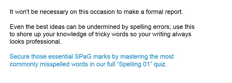 It won't be necessary on this occasion to make a formal report.
<br/><br/>
Secure those essential SPaG marks by mastering the most commonly misspelled words in our full Spelling 01 quiz.<br/><br/>
Even the best ideas can be undermined by spelling errors; use this to shore up your knowledge of tricky words so your writing always looks professional.