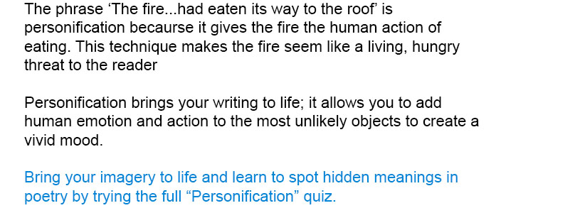 Bring your imagery to life and learn to spot hidden meanings in poetry by trying the full Personification quiz.<br/><br/>

Personification brings your writing to life; it allows you to add human emotion and action to the most unlikely objects to create a vivid mood.
