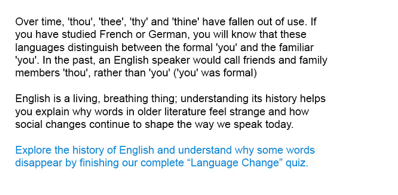 Over time, 'thou', 'thee', 'thy' and 'thine' have fallen out of use. If you have studied French or German, you will know that these languages distinguish between the formal 'you' and the familiar 'you'. In the past, an English speaker would call friends and family members 'thou', rather than 'you' ('you' was formal)<br/><br/>

Explore the history of English and understand why some words disappear by finishing our complete Language Change quiz.<br/><br/>
English is a living, breathing thing; understanding its history helps you explain why words in older literature feel strange and how social changes continue to shape the way we speak today.