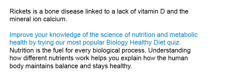 Rickets is a bone disease linked to a lack of vitamin D and the mineral ion calcium

Master the science of nutrition and metabolic health by trying our most popular Biology Healthy Diet quiz.
Nutrition is the fuel for every biological process. Understanding how different nutrients work helps you explain how the human body maintains balance and stays healthy.