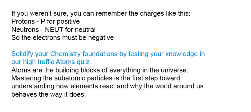 If you weren't sure, you can remember the charges like this:<br />
Protons - P for positive<br />
Neutrons - NEUT for neutral<br />
So the electrons must be negative<br />
Solidify your Chemistry foundations by testing your knowledge in our high traffic Atoms quiz.<br />
Atoms are the building blocks of everything in the universe. Mastering the subatomic particles is the first step toward understanding how elements react and why the world around us behaves the way it does.
