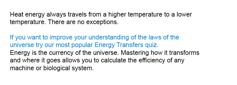 Heat energy always travels from a higher temperature to a lower temperature. There are no exceptions.

Master the laws of the universe by trying our most popular Energy Transfers quiz.
Energy is the currency of the universe. Mastering how it transforms and where it goes allows you to calculate the efficiency of any machine or biological system.