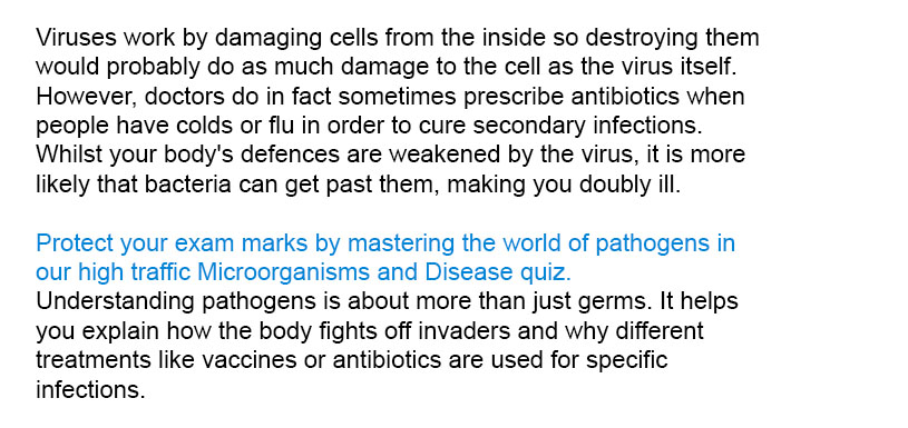 Viruses work by damaging cells from the inside so destroying them would probably do as much damage to the cell as the virus itself. However, doctors do in fact sometimes prescribe antibiotics when people have colds or flu in order to cure secondary infections. Whilst your body's defences are weakened by the virus, it is more likely that bacteria can get past them, making you doubly ill.
Protect your exam marks by mastering the world of pathogens in our high traffic Microorganisms and Disease quiz.
Understanding pathogens is about more than just germs. It helps you explain how the body fights off invaders and why different treatments like vaccines or antibiotics are used for specific infections.

