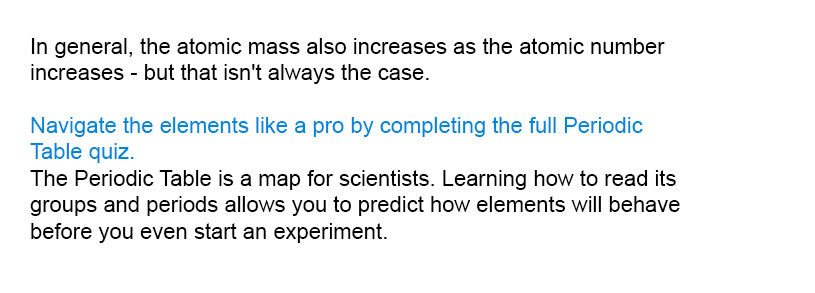 In general, the atomic mass also increases as the atomic number increases - but that isn't always the case.

Navigate the elements like a pro by completing the full Periodic Table quiz.

The Periodic Table is a map for scientists. Learning how to read its groups and periods allows you to predict how elements will behave before you even start an experiment.