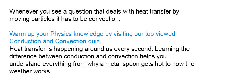 Whenever you see a question that deals with heat transfer by moving particles it has to be convection.

Warm up your Physics knowledge by visiting our top viewed Conduction and Convection quiz.
Heat transfer is happening around us every second. Learning the difference between conduction and convection helps you understand everything from why a metal spoon gets hot to how the weather works.

